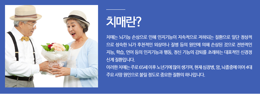 치매란? 치매는 뇌기능 손상으로 인해 인지기능이 지속적으로 저하되는 질환으로 일단 정상적 으로 성숙한 뇌가 후천적인 외상이나 질병 등의 원인에 의해 손상된 것으로 전반적인 지능, 학습, 언어 등의 인지기능과 행동, 정신 기능의 감퇴를 초래하는 대표적인 신경정 신계 질환입니다. 이러한 치매는 주로 65세 이후 노년기에 많이 생기며, 현재 심장병, 암, 뇌졸중에 이어 4대 주요 사망 원인으로 불릴 정도로 중요한 질환의 하나입니다. 